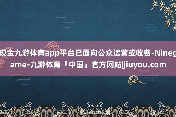 现金九游体育app平台已面向公众运营或收费-Ninegame-九游体育「中国」官方网站|jiuyou.com