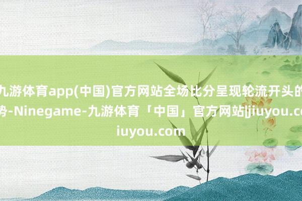 九游体育app(中国)官方网站全场比分呈现轮流开头的态势-Ninegame-九游体育「中国」官方网站|jiuyou.com