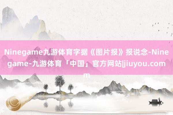 Ninegame九游体育字据《图片报》报说念-Ninegame-九游体育「中国」官方网站|jiuyou.com