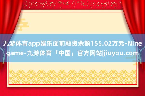 九游体育app娱乐面前融资余额155.02万元-Ninegame-九游体育「中国」官方网站|jiuyou.com