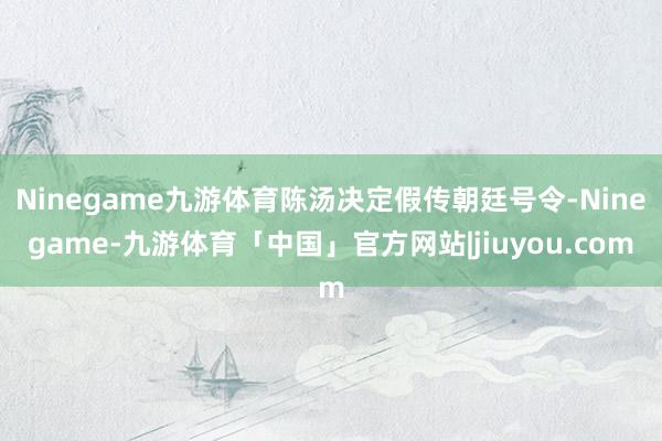 Ninegame九游体育陈汤决定假传朝廷号令-Ninegame-九游体育「中国」官方网站|jiuyou.com