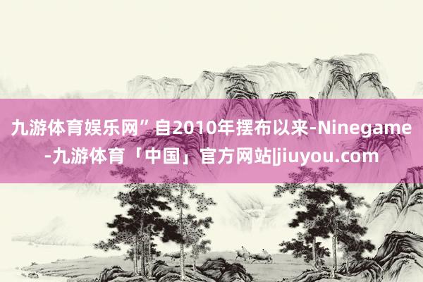 九游体育娱乐网”自2010年摆布以来-Ninegame-九游体育「中国」官方网站|jiuyou.com