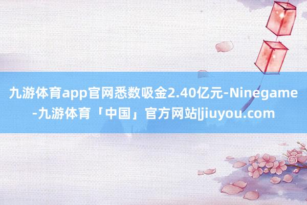 九游体育app官网悉数吸金2.40亿元-Ninegame-九游体育「中国」官方网站|jiuyou.com