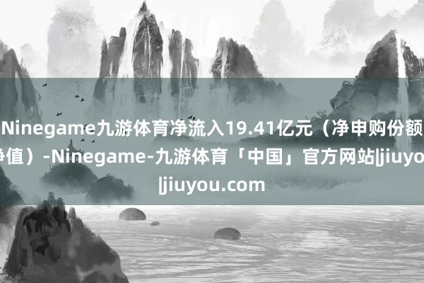 Ninegame九游体育净流入19.41亿元（净申购份额*单元净值）-Ninegame-九游体育「中国」官方网站|jiuyou.com