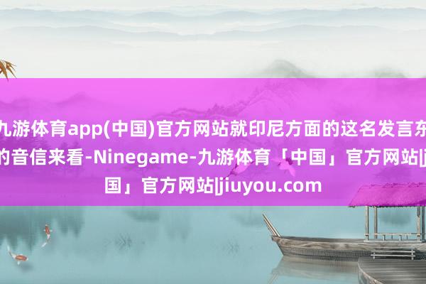 九游体育app(中国)官方网站就印尼方面的这名发言东谈主所表示的音信来看-Ninegame-九游体育「中国」官方网站|jiuyou.com