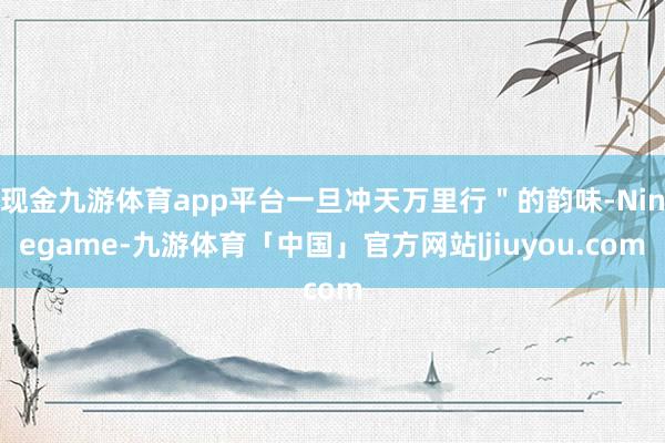 现金九游体育app平台一旦冲天万里行＂的韵味-Ninegame-九游体育「中国」官方网站|jiuyou.com