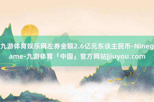 九游体育娱乐网左券金额2.6亿元东谈主民币-Ninegame-九游体育「中国」官方网站|jiuyou.com