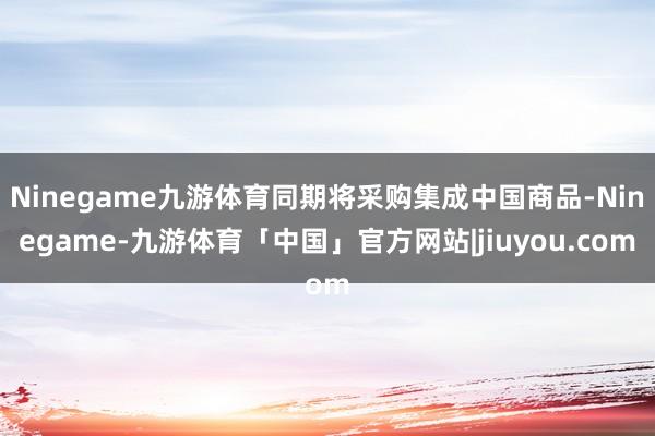 Ninegame九游体育同期将采购集成中国商品-Ninegame-九游体育「中国」官方网站|jiuyou.com