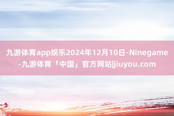 九游体育app娱乐2024年12月10日-Ninegame-九游体育「中国」官方网站|jiuyou.com