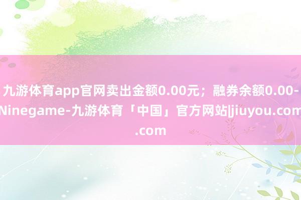 九游体育app官网卖出金额0.00元；融券余额0.00-Ninegame-九游体育「中国」官方网站|jiuyou.com