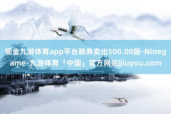 现金九游体育app平台融券卖出500.00股-Ninegame-九游体育「中国」官方网站|jiuyou.com