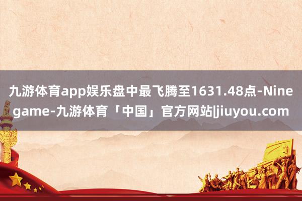 九游体育app娱乐盘中最飞腾至1631.48点-Ninegame-九游体育「中国」官方网站|jiuyou.com