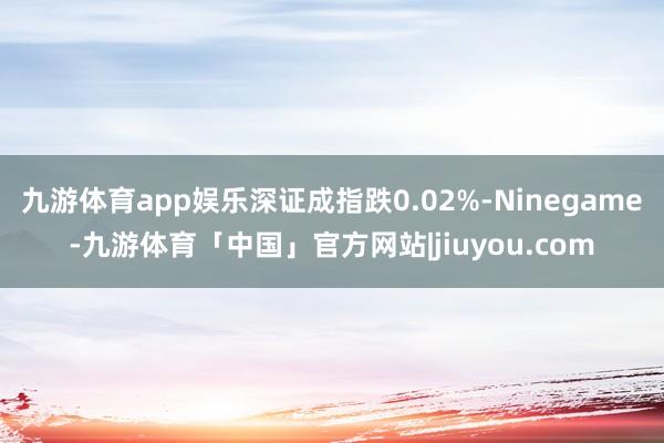 九游体育app娱乐深证成指跌0.02%-Ninegame-九游体育「中国」官方网站|jiuyou.com