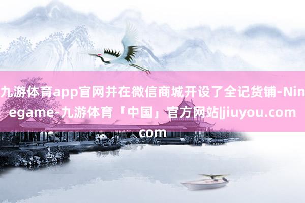 九游体育app官网并在微信商城开设了全记货铺-Ninegame-九游体育「中国」官方网站|jiuyou.com