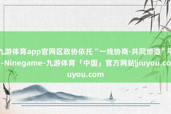 九游体育app官网区政协依托“一线协商·共同缔造”平台-Ninegame-九游体育「中国」官方网站|jiuyou.com