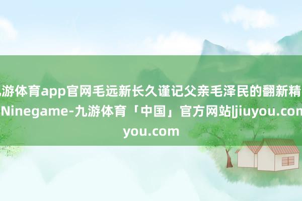 九游体育app官网毛远新长久谨记父亲毛泽民的翻新精神-Ninegame-九游体育「中国」官方网站|jiuyou.com