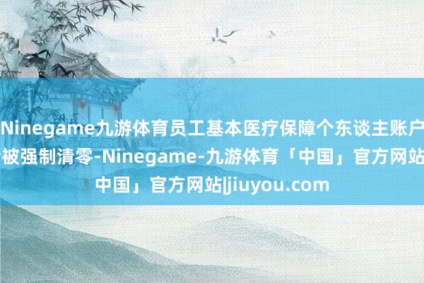 Ninegame九游体育员工基本医疗保障个东谈主账户的余额并不会被强制清零-Ninegame-九游体育「中国」官方网站|jiuyou.com