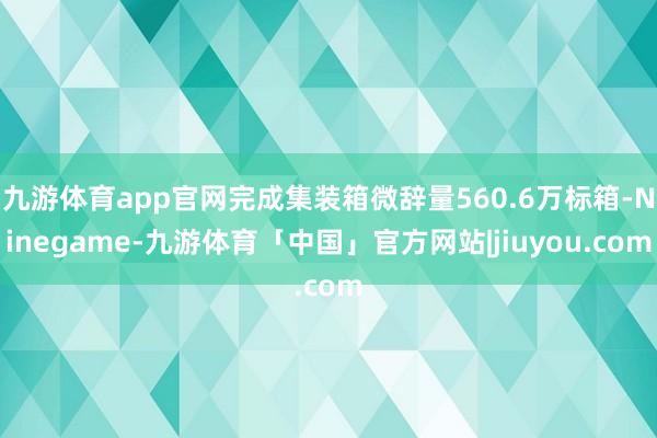 九游体育app官网完成集装箱微辞量560.6万标箱-Ninegame-九游体育「中国」官方网站|jiuyou.com