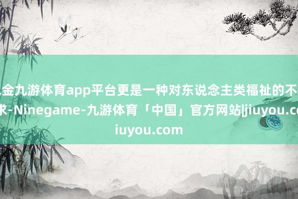 现金九游体育app平台更是一种对东说念主类福祉的不懈追求-Ninegame-九游体育「中国」官方网站|jiuyou.com