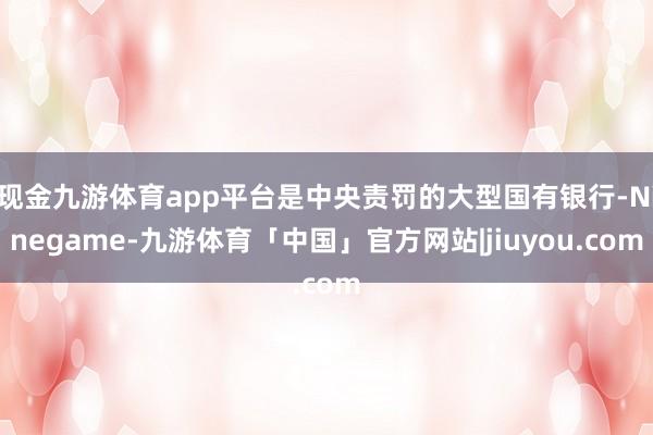 现金九游体育app平台是中央责罚的大型国有银行-Ninegame-九游体育「中国」官方网站|jiuyou.com