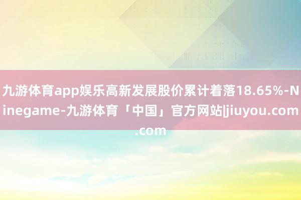 九游体育app娱乐高新发展股价累计着落18.65%-Ninegame-九游体育「中国」官方网站|jiuyou.com