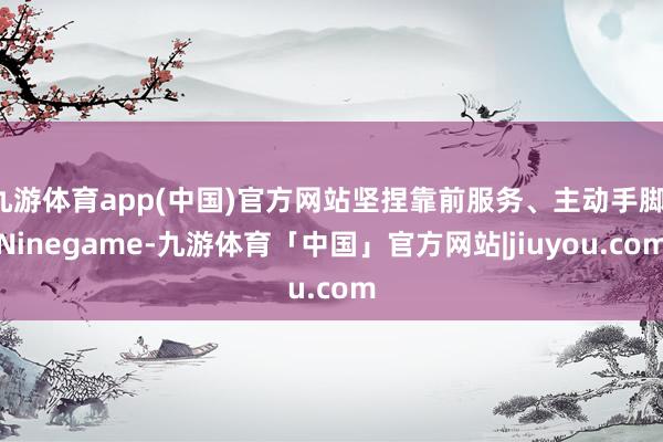 九游体育app(中国)官方网站坚捏靠前服务、主动手脚-Ninegame-九游体育「中国」官方网站|jiuyou.com