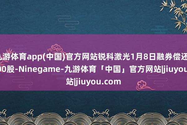 九游体育app(中国)官方网站锐科激光1月8日融券偿还1400.00股-Ninegame-九游体育「中国」官方网站|jiuyou.com