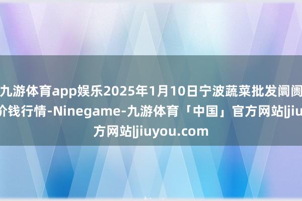 九游体育app娱乐2025年1月10日宁波蔬菜批发阛阓有限公司价钱行情-Ninegame-九游体育「中国」官方网站|jiuyou.com