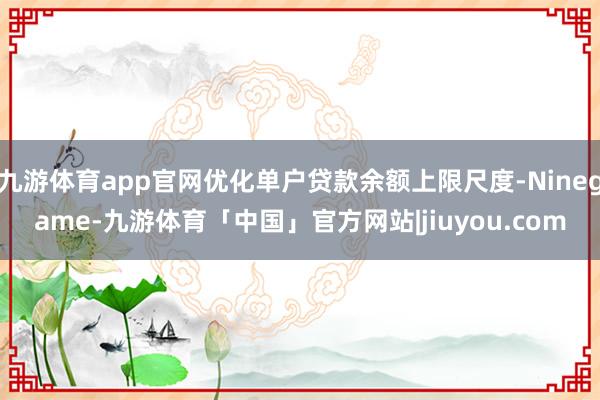 九游体育app官网优化单户贷款余额上限尺度-Ninegame-九游体育「中国」官方网站|jiuyou.com