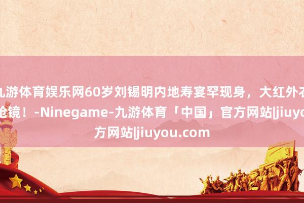 九游体育娱乐网60岁刘锡明内地寿宴罕现身，大红外衣显瘦又抢镜！-Ninegame-九游体育「中国」官方网站|jiuyou.com