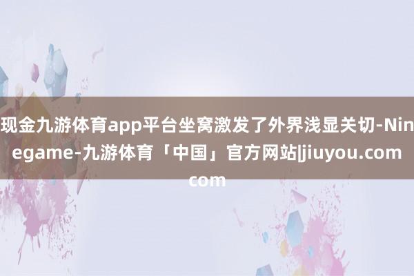 现金九游体育app平台坐窝激发了外界浅显关切-Ninegame-九游体育「中国」官方网站|jiuyou.com