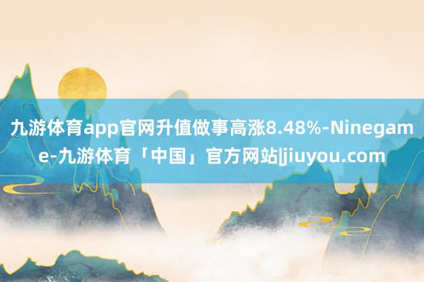 九游体育app官网升值做事高涨8.48%-Ninegame-九游体育「中国」官方网站|jiuyou.com