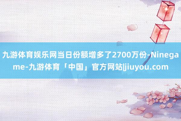 九游体育娱乐网当日份额增多了2700万份-Ninegame-九游体育「中国」官方网站|jiuyou.com