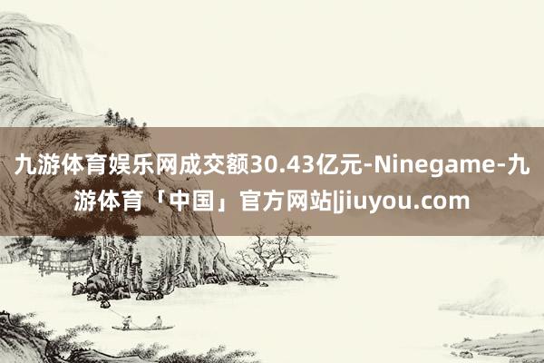 九游体育娱乐网成交额30.43亿元-Ninegame-九游体育「中国」官方网站|jiuyou.com