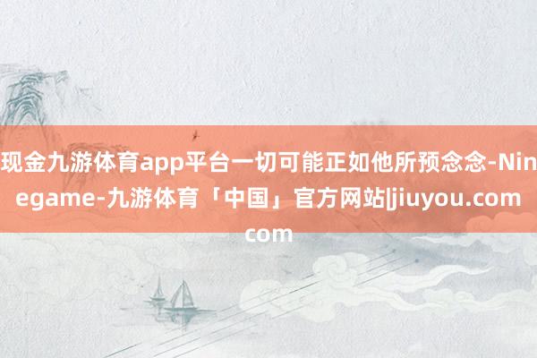 现金九游体育app平台一切可能正如他所预念念-Ninegame-九游体育「中国」官方网站|jiuyou.com