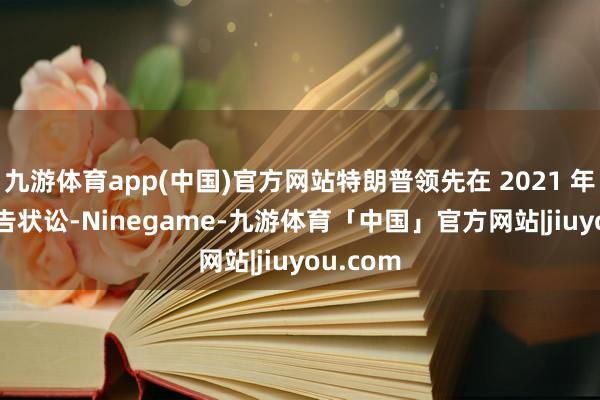 九游体育app(中国)官方网站特朗普领先在 2021 年 7 月拿告状讼-Ninegame-九游体育「中国」官方网站|jiuyou.com