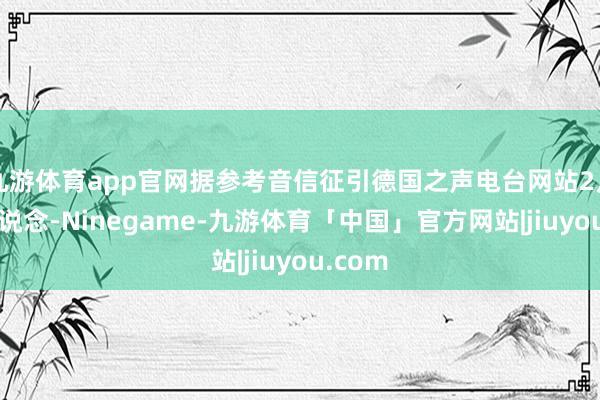 九游体育app官网据参考音信征引德国之声电台网站2月3日报说念-Ninegame-九游体育「中国」官方网站|jiuyou.com