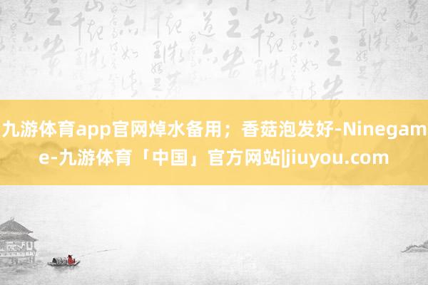 九游体育app官网焯水备用；香菇泡发好-Ninegame-九游体育「中国」官方网站|jiuyou.com