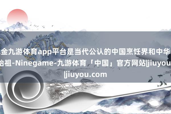 现金九游体育app平台是当代公认的中国烹饪界和中华养生学始祖-Ninegame-九游体育「中国」官方网站|jiuyou.com