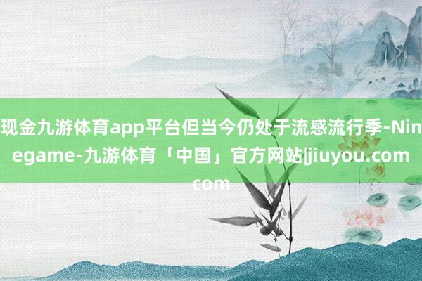 现金九游体育app平台但当今仍处于流感流行季-Ninegame-九游体育「中国」官方网站|jiuyou.com