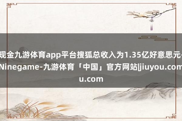 现金九游体育app平台搜狐总收入为1.35亿好意思元-Ninegame-九游体育「中国」官方网站|jiuyou.com