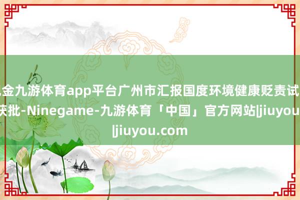 现金九游体育app平台广州市汇报国度环境健康贬责试点到手获批-Ninegame-九游体育「中国」官方网站|jiuyou.com