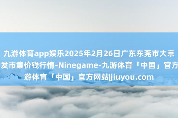 九游体育app娱乐2025年2月26日广东东莞市大京九农副产物中心批发市集价钱行情-Ninegame-九游体育「中国」官方网站|jiuyou.com