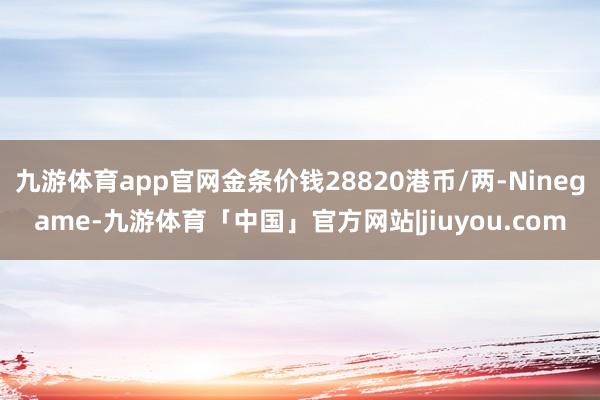 九游体育app官网金条价钱28820港币/两-Ninegame-九游体育「中国」官方网站|jiuyou.com