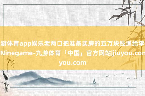 九游体育app娱乐老两口把准备买房的五万块钱递给李强-Ninegame-九游体育「中国」官方网站|jiuyou.com