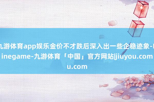 九游体育app娱乐金价不才跌后深入出一些企稳迹象-Ninegame-九游体育「中国」官方网站|jiuyou.com