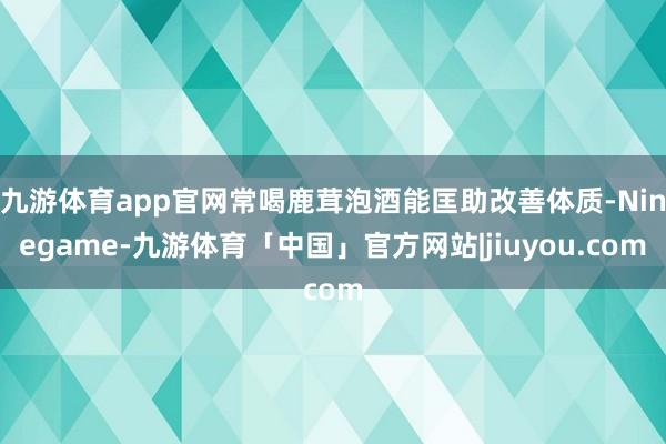 九游体育app官网常喝鹿茸泡酒能匡助改善体质-Ninegame-九游体育「中国」官方网站|jiuyou.com